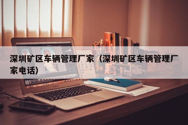 深圳矿区车辆管理厂家（深圳矿区车辆管理厂家电话）