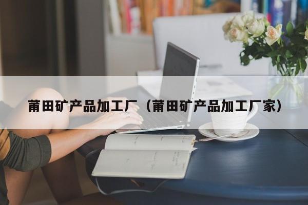 莆田矿产品加工厂（莆田矿产品加工厂家）