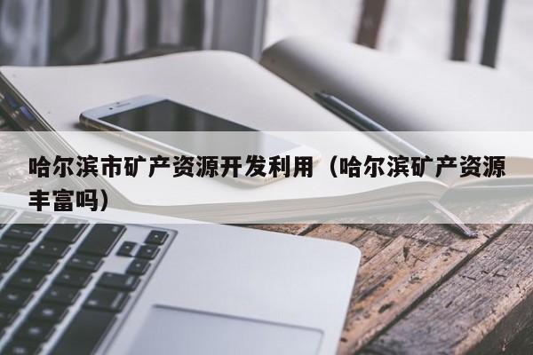 哈尔滨市矿产资源开发利用（哈尔滨矿产资源丰富吗）