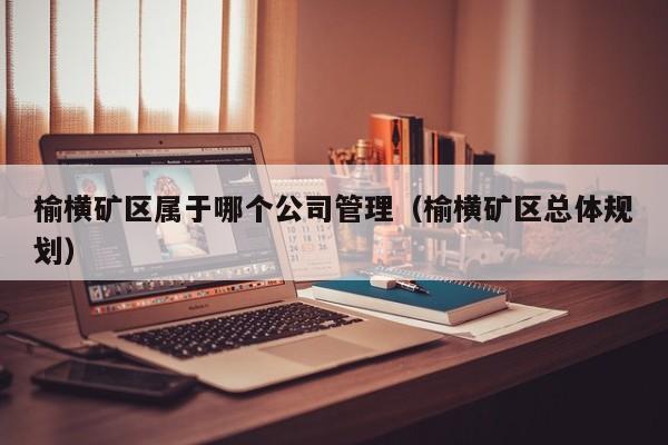 榆横矿区属于哪个公司管理（榆横矿区总体规划）