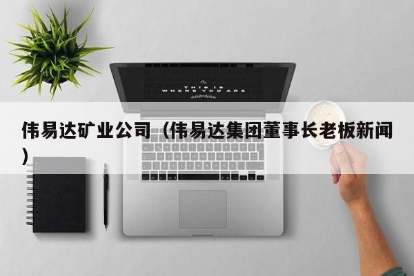 伟易达矿业公司（伟易达集团董事长老板新闻）