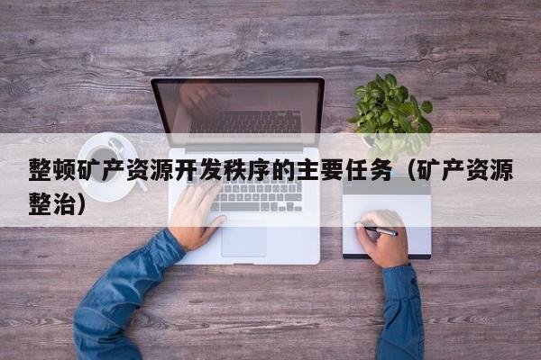整顿矿产资源开发秩序的主要任务（矿产资源整治）