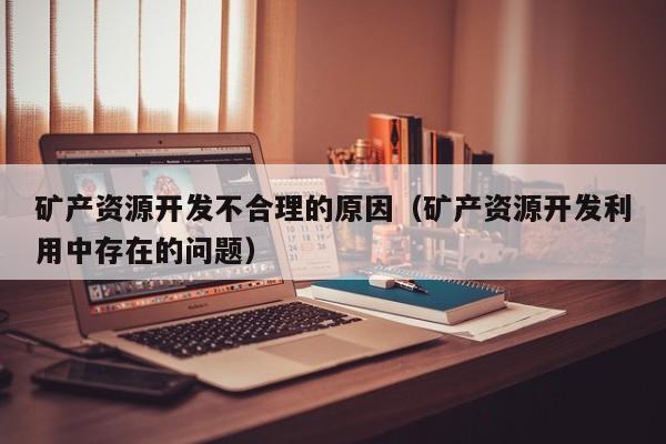矿产资源开发不合理的原因（矿产资源开发利用中存在的问题）