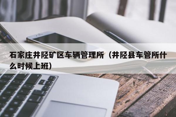 石家庄井陉矿区车辆管理所（井陉县车管所什么时候上班）