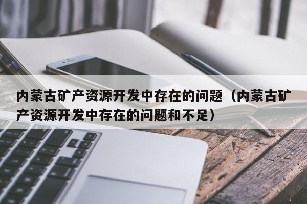 内蒙古矿产资源开发中存在的问题（内蒙古矿产资源开发中存在的问题和不足）