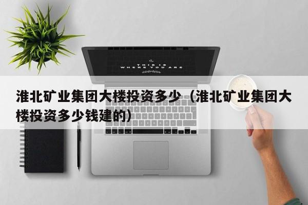 淮北矿业集团大楼投资多少（淮北矿业集团大楼投资多少钱建的）
