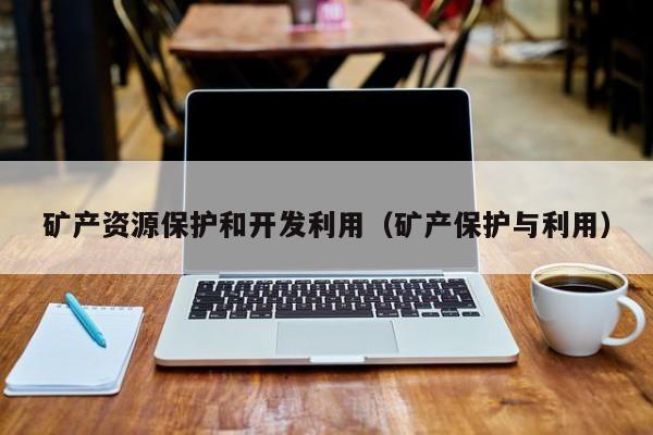 矿产资源保护和开发利用（矿产保护与利用）