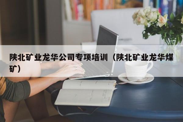 陕北矿业龙华公司专项培训（陕北矿业龙华煤矿）