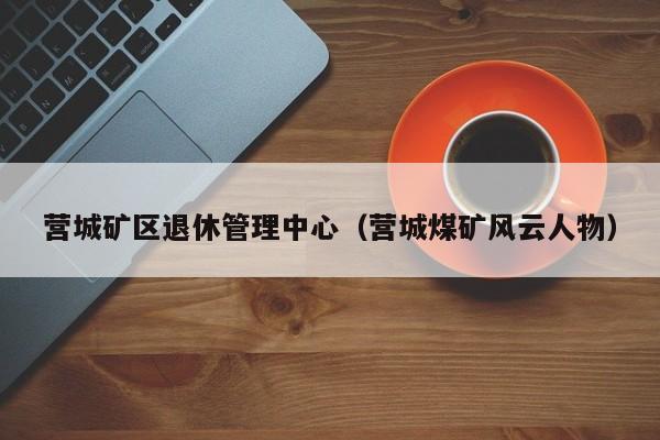 营城矿区退休管理中心（营城煤矿风云人物）