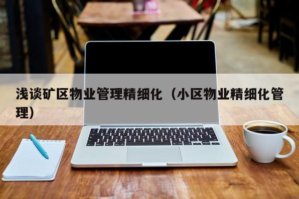 浅谈矿区物业管理精细化（小区物业精细化管理）