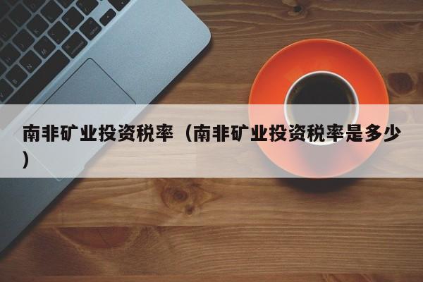 南非矿业投资税率（南非矿业投资税率是多少）