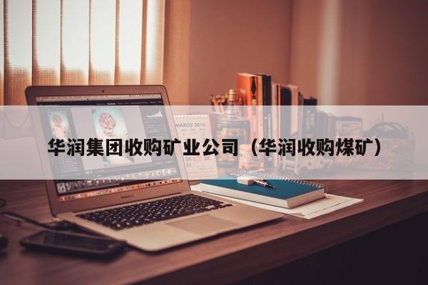 华润集团收购矿业公司（华润收购煤矿）