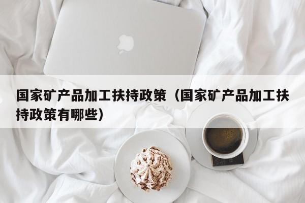 国家矿产品加工扶持政策（国家矿产品加工扶持政策有哪些）
