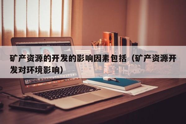 矿产资源的开发的影响因素包括（矿产资源开发对环境影响）