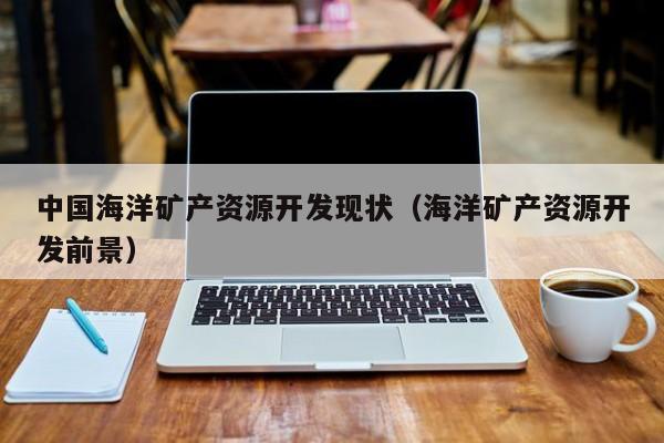 中国海洋矿产资源开发现状（海洋矿产资源开发前景）