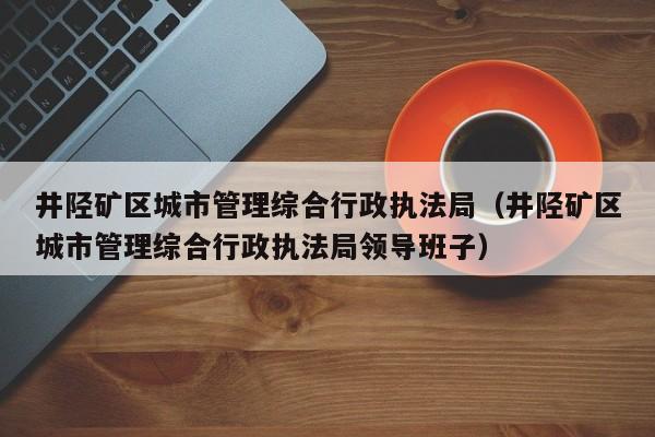 井陉矿区城市管理综合行政执法局（井陉矿区城市管理综合行政执法局领导班子）