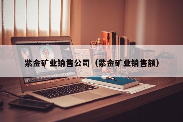紫金矿业销售公司（紫金矿业销售额）