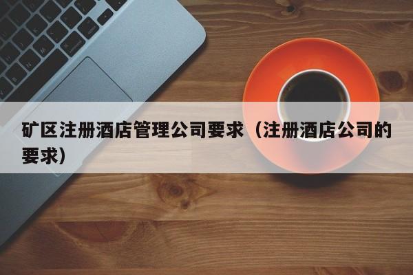矿区注册酒店管理公司要求（注册酒店公司的要求）