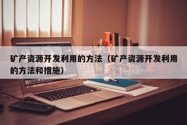 矿产资源开发利用的方法（矿产资源开发利用的方法和措施）
