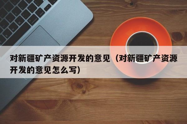 对新疆矿产资源开发的意见（对新疆矿产资源开发的意见怎么写）