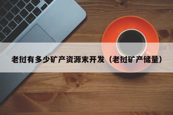 老挝有多少矿产资源末开发（老挝矿产储量）