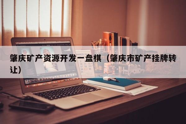 肇庆矿产资源开发一盘棋（肇庆市矿产挂牌转让）
