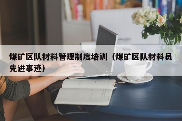 煤矿区队材料管理制度培训（煤矿区队材料员先进事迹）