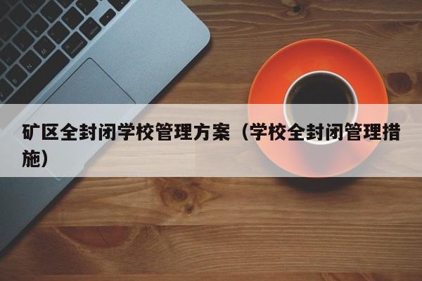 矿区全封闭学校管理方案（学校全封闭管理措施）