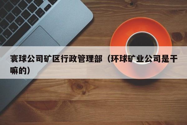寰球公司矿区行政管理部（环球矿业公司是干嘛的）