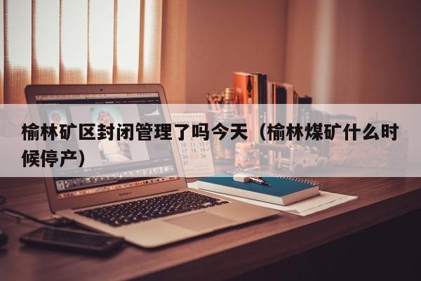 榆林矿区封闭管理了吗今天（榆林煤矿什么时候停产）