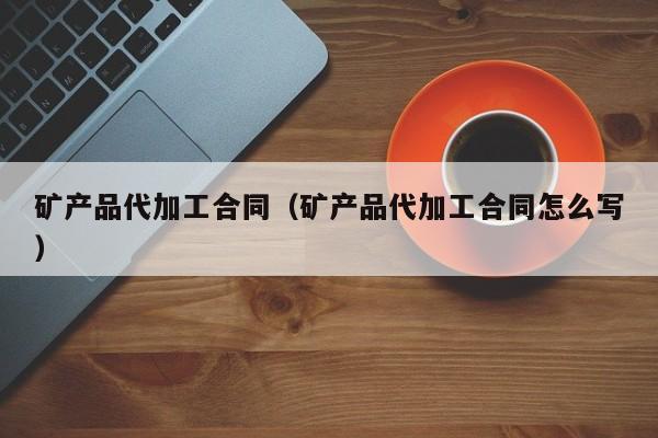 矿产品代加工合同（矿产品代加工合同怎么写）