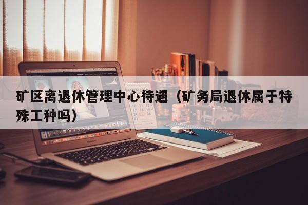 矿区离退休管理中心待遇（矿务局退休属于特殊工种吗）