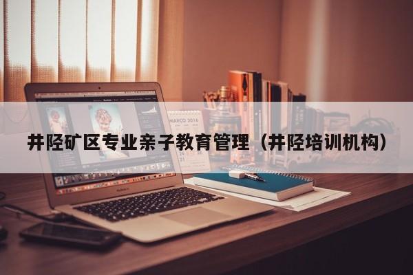 井陉矿区专业亲子教育管理（井陉培训机构）