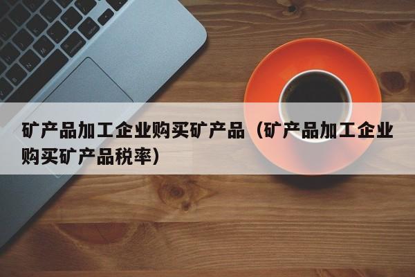 矿产品加工企业购买矿产品（矿产品加工企业购买矿产品税率）