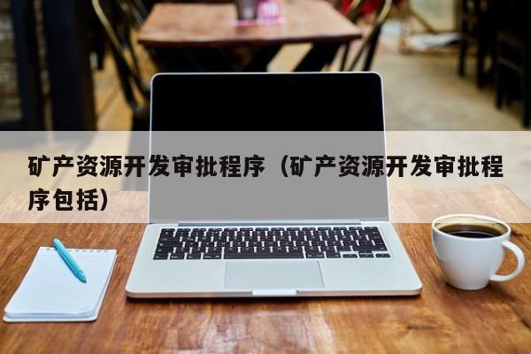 矿产资源开发审批程序（矿产资源开发审批程序包括）