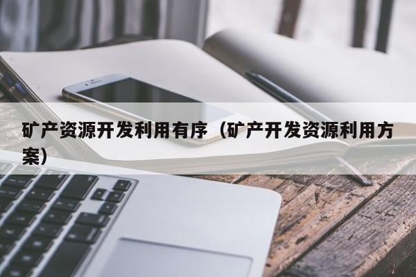 矿产资源开发利用有序（矿产开发资源利用方案）