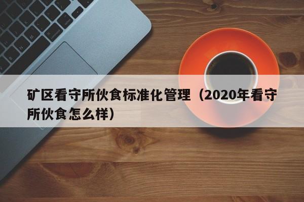 矿区看守所伙食标准化管理（2020年看守所伙食怎么样）