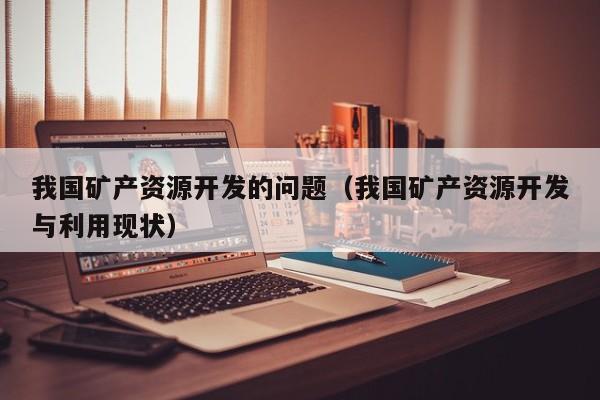 我国矿产资源开发的问题（我国矿产资源开发与利用现状）