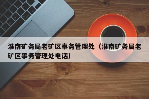 淮南矿务局老矿区事务管理处（淮南矿务局老矿区事务管理处电话）